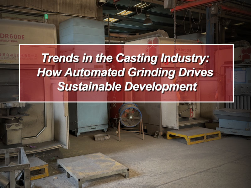 Trends in the Casting Industry: How Automated Grinding Drives Sustainable Development