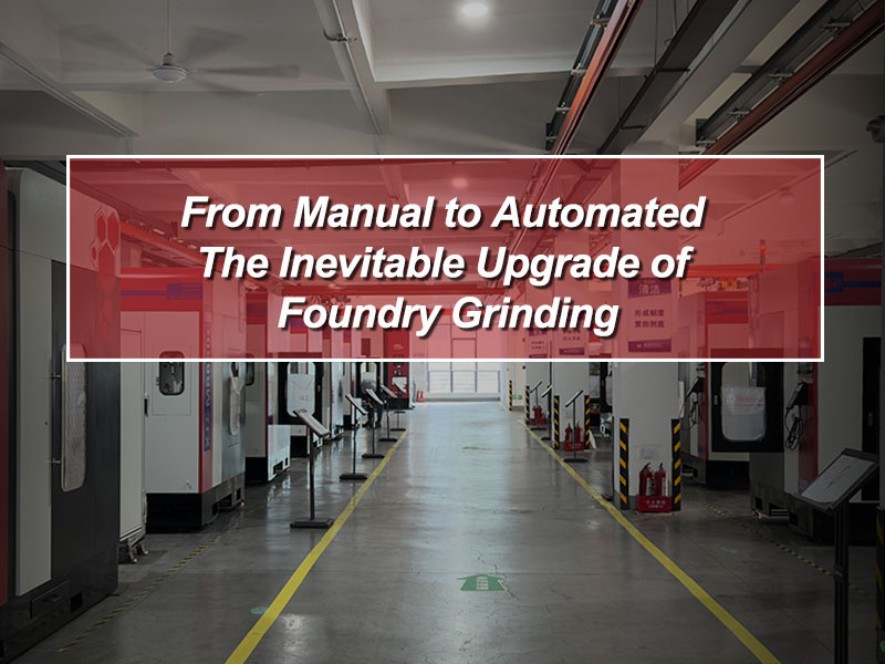 From Manual to Automated: The Inevitable Upgrade of Foundry Grinding