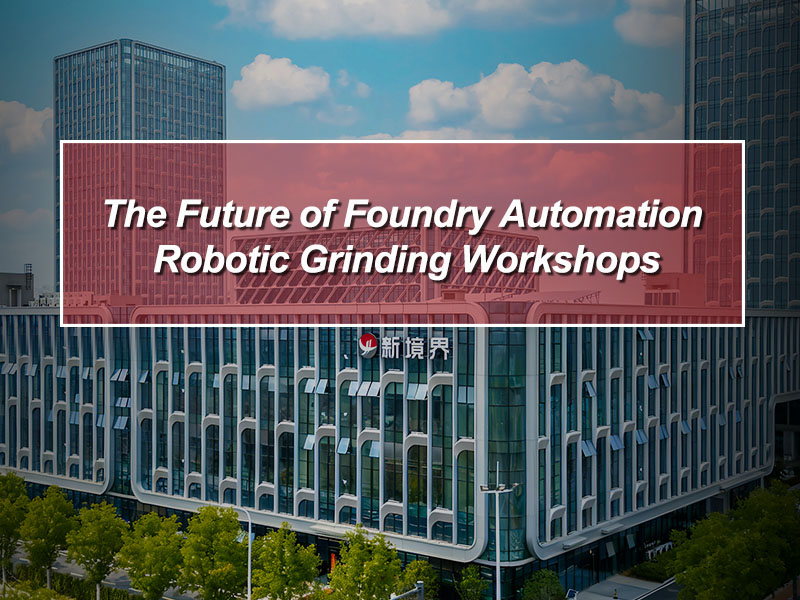 The Future of Foundry Automation: Robotic Grinding Workshops