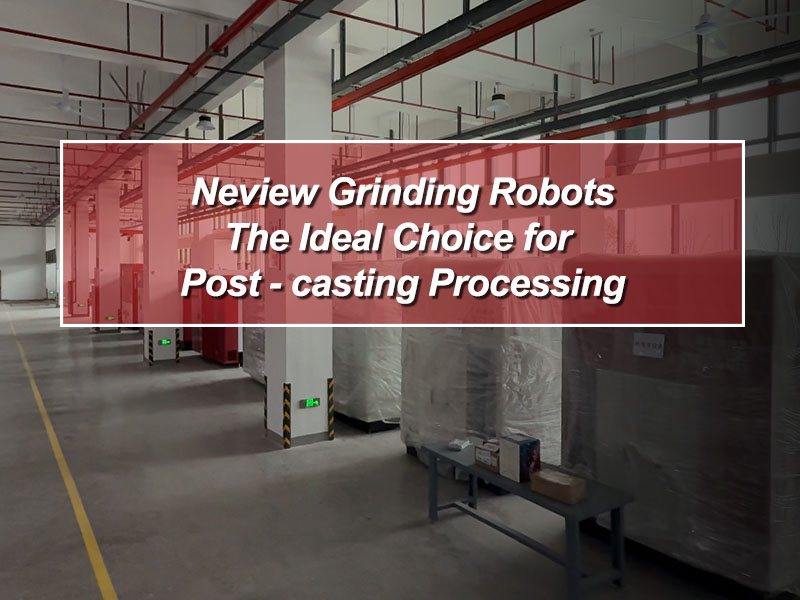 Neview Grinding Robots: The Ideal Choice for Post - casting Processing
