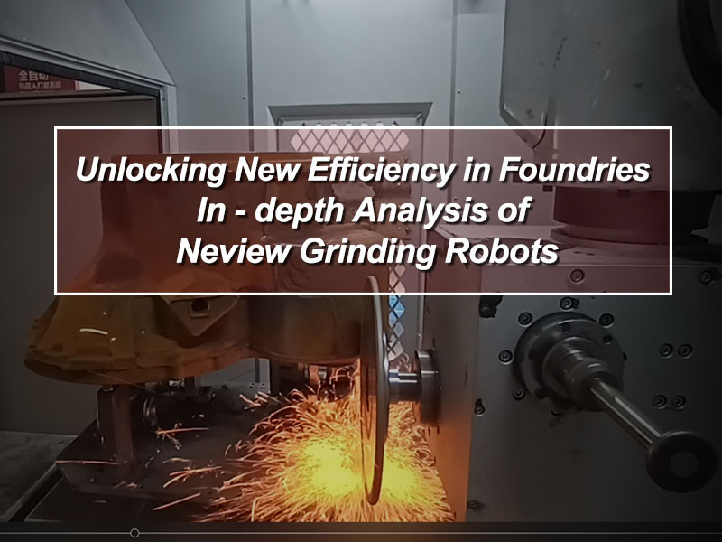 Unlocking New Efficiency in Foundries: In - depth Analysis of Neview Grinding Robots