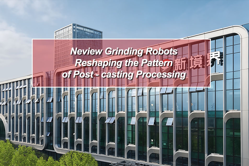 Neview Grinding Robots: Reshaping the Pattern of Post - casting Processing