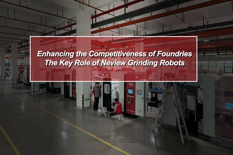 Enhancing the Competitiveness of Foundries: The Key Role of Neview Grinding Robots