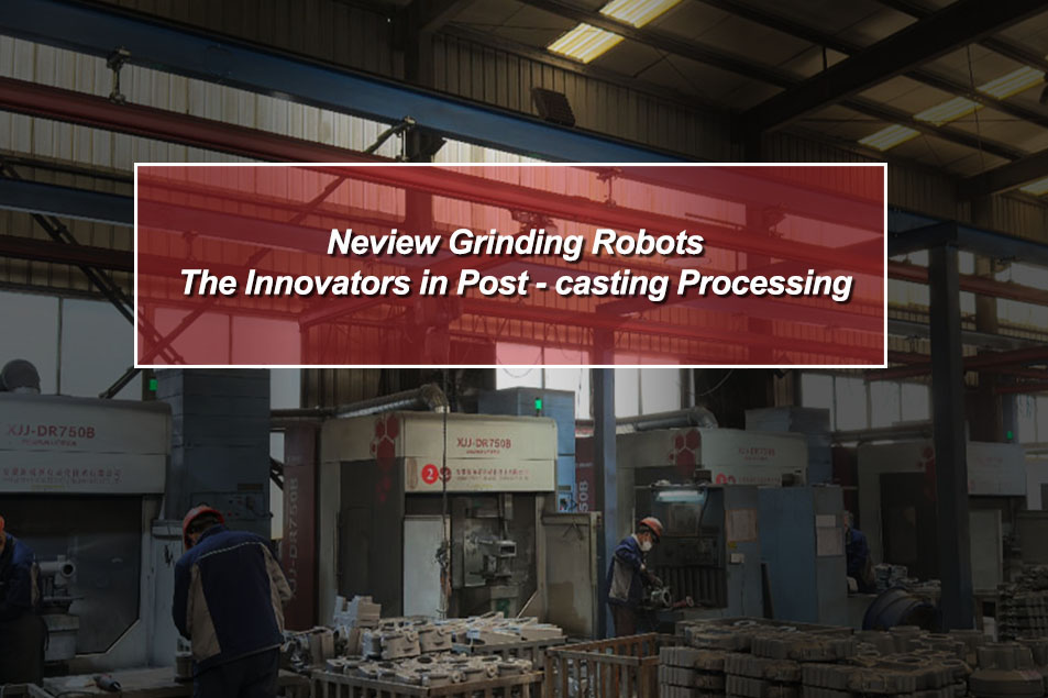 Neview Grinding Robots: The Innovators in Post - casting Processing