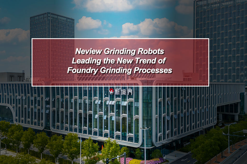 Neview Grinding Robots: Leading the New Trend of Foundry Grinding Processes