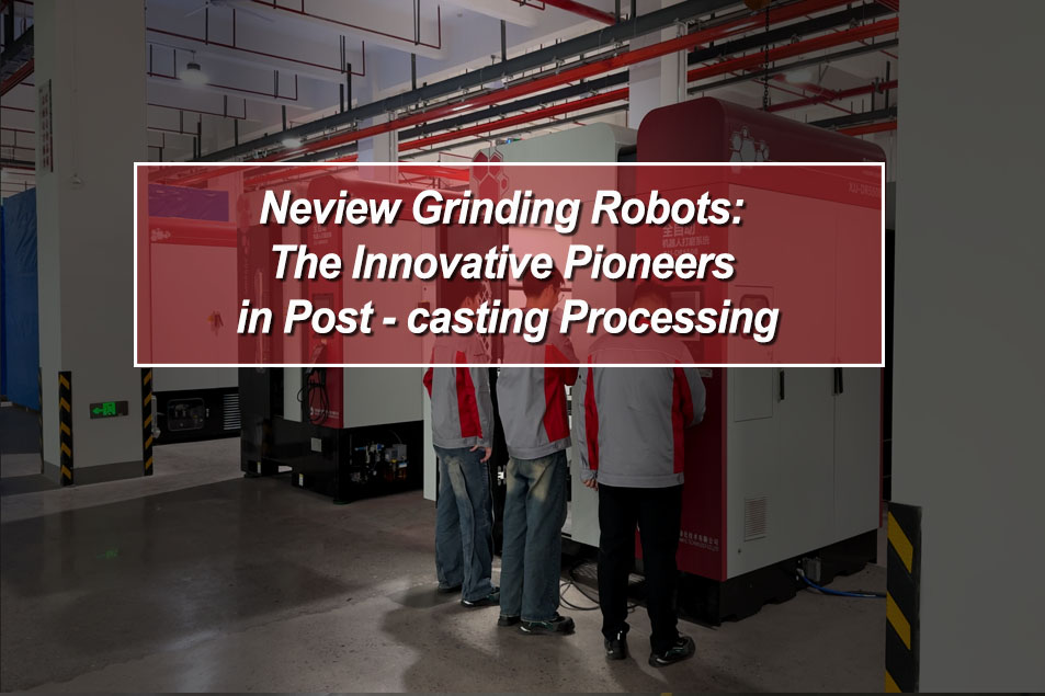 Neview Grinding Robots: The Innovative Pioneers in Post - casting Processing
